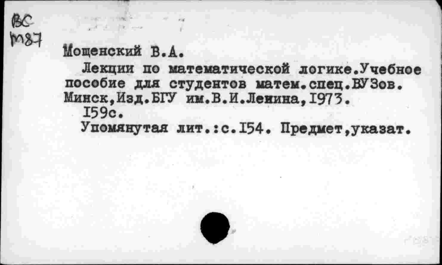 ﻿ВС т
Мощенский В.А.
Лекции по математической логике.Учебное пособие для студентов матем.спец.ВУЗов. Минск,Изд.БГУ им.В.И.Ленина,1973.
159с.
Упомянутая лит.:с.154. Предмет,указат.